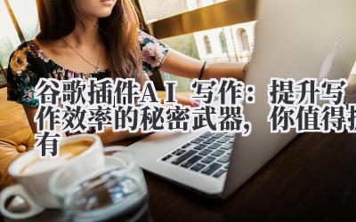 谷歌插件AI写作：提升写作效率的秘密武器，你值得拥有