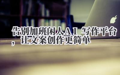 告别加班!闲人AI写作平台，让文案创作更简单